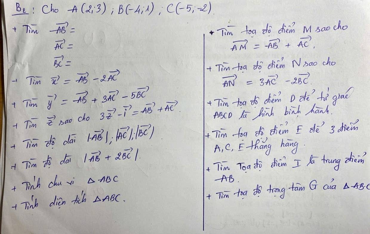 B_2 Cho A(2,3), B(-4,1), C(-5,-2). 
+ Tim -vector AB=
Tim toa do chèm M sao cho
vector AC=
vector AM=vector AB+vector AC,
vector BC=
Tim vector x=vector AB-2vector AC + Tim toa do chiém Nsao cho
vector AN=3vector AC-2vector BC. 
t Tim vector y=-vector AB+3vector AC-5vector BC
+ Tim vector z bao cho 3vector z-vector i=vector AB+vector AC Tim -to dò chèm D dì fì graè
ABCO la hinh birh hanh. 
+Tim do dāi |vector AB|, |vector AC|, |vector BC| + Tim foa do diém E dé 3 diein 
+ Tim tò dāi |vector AB+2vector BC|
A, C, E thāng hang 
+ Tim Toa dhj dhièm I ya trung dièin 
+ Tinh chu vi △ ABC
- AB. 
+ Tim too do trong tam G cla △ ABdot C
+ Tinh dien tich △ ABC.