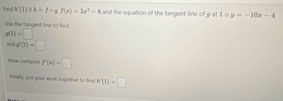 Find h'(1) if h=fcirc g.f(x)=3x^2-8 and the equation of the tangent line of g at 1 is y=-10x-4. 
Use the tangent line to find
g(1)=□
and g'(1)=□
Now compute f'(x)=□. 
Finally, put your work together to find h'(1)=□