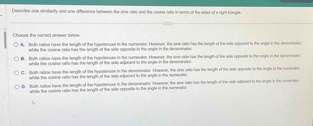 Describe one similarity and one difference between the sine ratio and the cosine ratio in terms of the sides of a right triangle.
Choose the correct answer below.
A. Both ratios have the length of the hypotenuse in the numerator. However, the sine ratio has the length of the side adjacent to the angle in the denominator,
while the cosine ratio has the length of the side opposite to the angle in the denominator.
B. Both ratios have the length of the hypotenuse in the numerator. However, the sine ratio has the length of the side opposite to the angle in the denominator,
while the cosine ratio has the length of the side adjacent to the angle in the denominator.
C. Both ratios have the length of the hypotenuse in the denominator. However, the sine ratio has the length of the side opposite to the angle in the numerator,
while the cosine ratio has the length of the side adjacent to the angle in the numerator.
D. Both ratios have the length of the hypotenuse in the denominator. However, the sine ratio has the length of the side adjacent to the angle in the numerator,
while the cosine ratio has the length of the side opposite to the angle in the numerator.