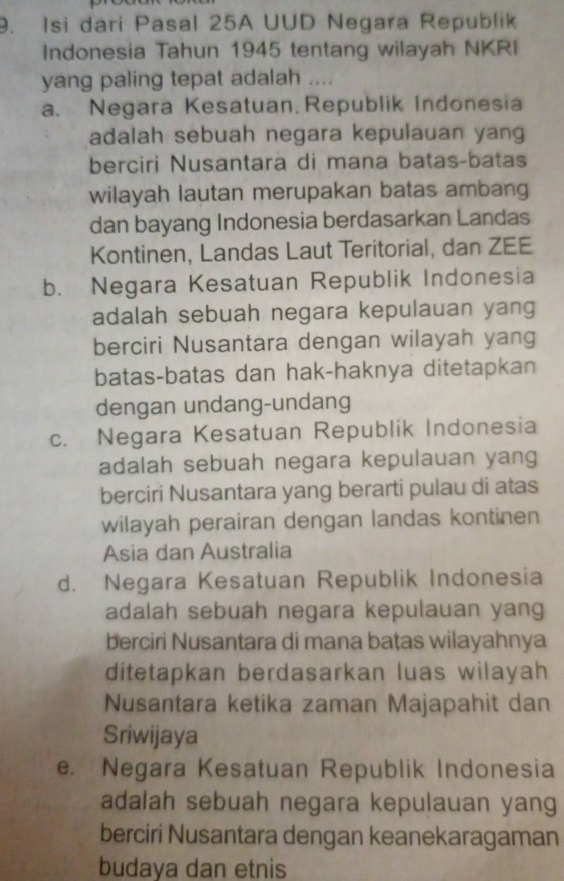 Isi dari Pasal 25A UUD Negara Republik
Indonesia Tahun 1945 tentang wilayah NKRI
yang paling tepat adalah ....
a. Negara Kesatuan, Republik Indonesia
adalah sebuah negara kepulauan yang
berciri Nusantarà di mana batas-batas
wilayah lautan merupakan batas ambang
dan bayang Indonesia berdasarkan Landas
Kontinen, Landas Laut Teritorial, dan ZEE
b. Negara Kesatuan Republik Indonesia
adalah sebuah negara kepulauan yang
berciri Nusantara dengan wilayah yang
batas-batas dan hak-haknya ditetapkan
dengan undang-undang
c. Negara Kesatuan Republik Indonesia
adalah sebuah negara kepulauan yang
berciri Nusantara yang berarti pulau di atas
wilayah perairan dengan landas kontinen
Asia dan Australia
d. Negara Kesatuan Republik Indonesia
adalah sebuah negara kepulauan yang
berciri Nusantara di mana bațas wilayahnya
ditetapkan berdasarkan luas wilayah
Nusantara ketika zaman Majapahit dan
Sriwijaya
e. Negara Kesatuan Republik Indonesia
adalah sebuah negara kepulauan yang
berciri Nusantara dengan keanekaragaman
budaya dan etnis