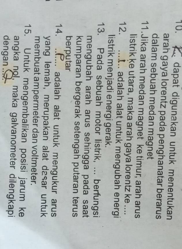 dapat digunakan untuk menentukan 
arah gaya lorentz pada penghanatar berarus 
dalam sebuah medan magnet 
11. Jika arah medan magnet ke timur, arah arus 
listrik ke utara, maka arah gaya lorentz ke .... 
12. .... adalah alat untuk mengubah energi 
listrik menjadi energi gerak. 
13. Pada sebuah motor listrik, ... berfungsi 
mengubah arah arus sehingga pada saat 
kumparan bergerak setengah putaran terus 
berputar 
14. _adalah alat untuk mengukur arus 
yang lemah, merupakan alat dasar untuk 
membuat ampermeter dan voltmeter. 
15. Untuk mengembalikan posisi jarum ke 
angka nol, maka galvanometer dilengkapi 
dengan.._