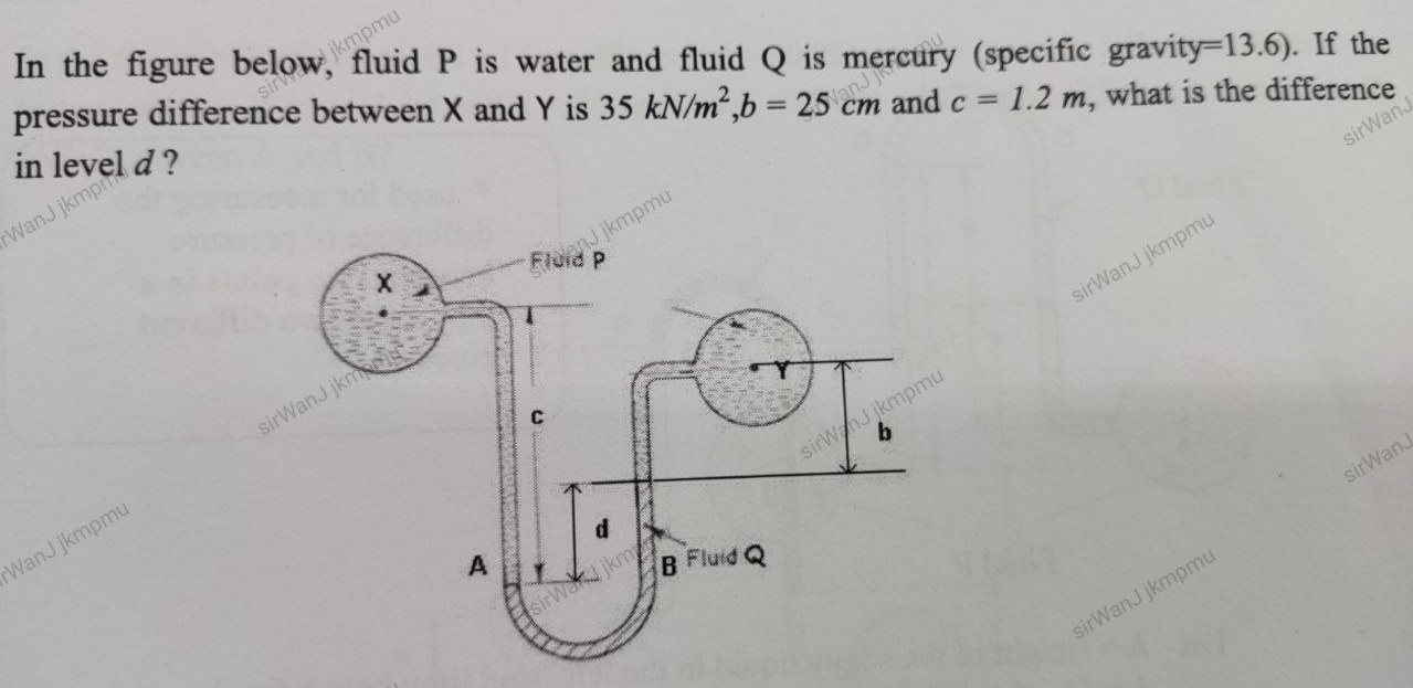 In the figure below, fluid P is water and fluid Q is mercury (specific gravity =13.6). If the 
pressure difference between X and Y is 35kN/m^2, b=25cm and c=1.2m , what is the difference 
in level d ? 
sirWanJ jkmpm 
sirWanJ 
WanJ jkmpmu 
sirWanJ jkmpmu