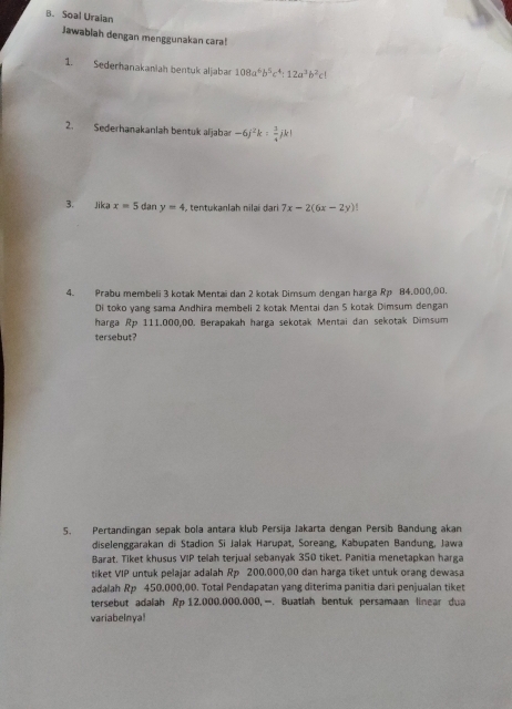 Soal Uraian 
Jawablah dengan menggunakan cara! 
1. Sederhanakaniah bentuk aljabar 108a^6b^5c^4:12a^3b^2cl
2. Sederhanakanlah bentuk aljabar -6j^2k: 3/4 jk!
3. Jika x=5 dan y=4 , tentukanlah nilai dari 7x-2(6x-2y)
4. Prabu membeli 3 kotak Mentai dan 2 kotak Dimsum dengan harga Rp 84,000,00. 
Di toko yang sama Andhira membeli 2 kotak Mentai dan S kotak Dimsum dengan 
harga Rp 111.000,00. Berapakah harga sekotak Mentai dan sekotak Dimsum 
tersebut? 
5. Pertandingan sepak bola antara klub Persija Jakarta dengan Persib Bandung akan 
diselenggarakan di Stadion Si Jalak Harupat, Soreang, Kabupaten Bandung, Jawa 
Barat. Tiket khusus VIP telah terjual sebanyak 350 tiket. Panitia menetapkan harga 
tiket VIP untuk pelajar adalah Rp 200.000,00 dan harga tiket untuk orang dewasa 
adalah Rp 450.000,00. Total Pendapatan yang diterima panitia dari penjualan tiket 
tersebut adalah Rp 12.000.000.000,—. Buatiah bentuk persamaan linear dua 
variabelnya!