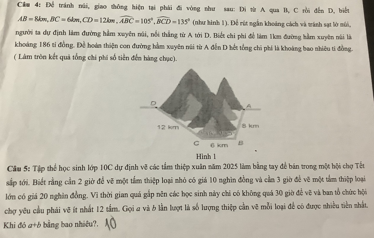 Để tránh núi, giao thông hiện tại phải đi vòng như sau: Đi từ A qua B, C rồi đến D, biết
AB=8km, BC=6km, CD=12km, widehat ABC=105°, widehat BCD=135° (như hình 1). Để rút ngắn khoảng cách và tránh sạt lở núi, 
người ta dự định làm đường hầm xuyên núi, nối thẳng từ A tới D. Biết chi phí để làm 1km đường hầm xuyên núi là 
khoảng 186 tỉ đồng. Đề hoàn thiện con đường hầm xuyên núi từ A đến D hết tổng chi phí là khoảng bao nhiêu ti đồng. 
( Làm tròn kết quả tổng chi phí số tiền đến hàng chục). 
Hình 1 
Câu 5: Tập thể học sinh lớp 10C dự định vẽ các tấm thiệp xuân năm 2025 làm bằng tay để bán trong một hội chợ Tết 
sắp tới. Biết rằng cần 2 giờ để vẽ một tấm thiệp loại nhỏ có giá 10 nghìn đồng và cần 3 giờ để vẽ một tấm thiệp loại 
lớn có giá 20 nghìn đồng. Vì thời gian quá gấp nên các học sinh này chỉ có không quá 30 giờ đề vẽ và ban tổ chức hội 
chợ yêu cầu phải vẽ ít nhất 12 tấm. Gọi a và b lần lượt là số lượng thiệp cần vẽ mỗi loại đề có được nhiều tiền nhất. 
Khi đó a+b bằng bao nhiêu?.