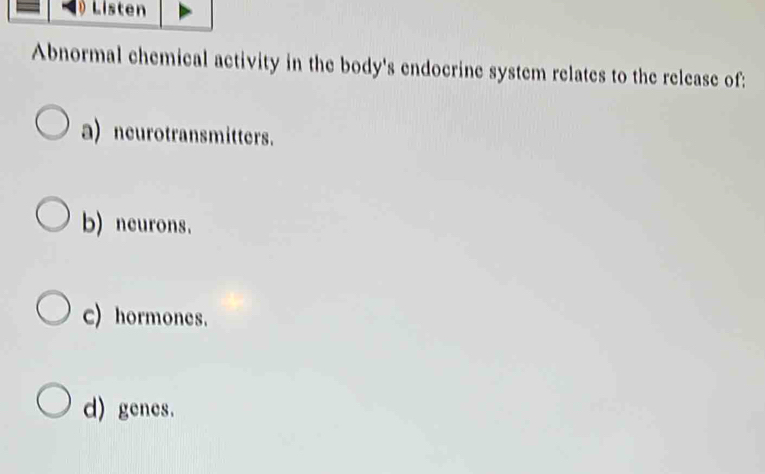 Listen
Abnormal chemical activity in the body's endocrine system relates to the release of:
a) neurotransmitters.
b) neurons.
c) hormones.
d) genes.