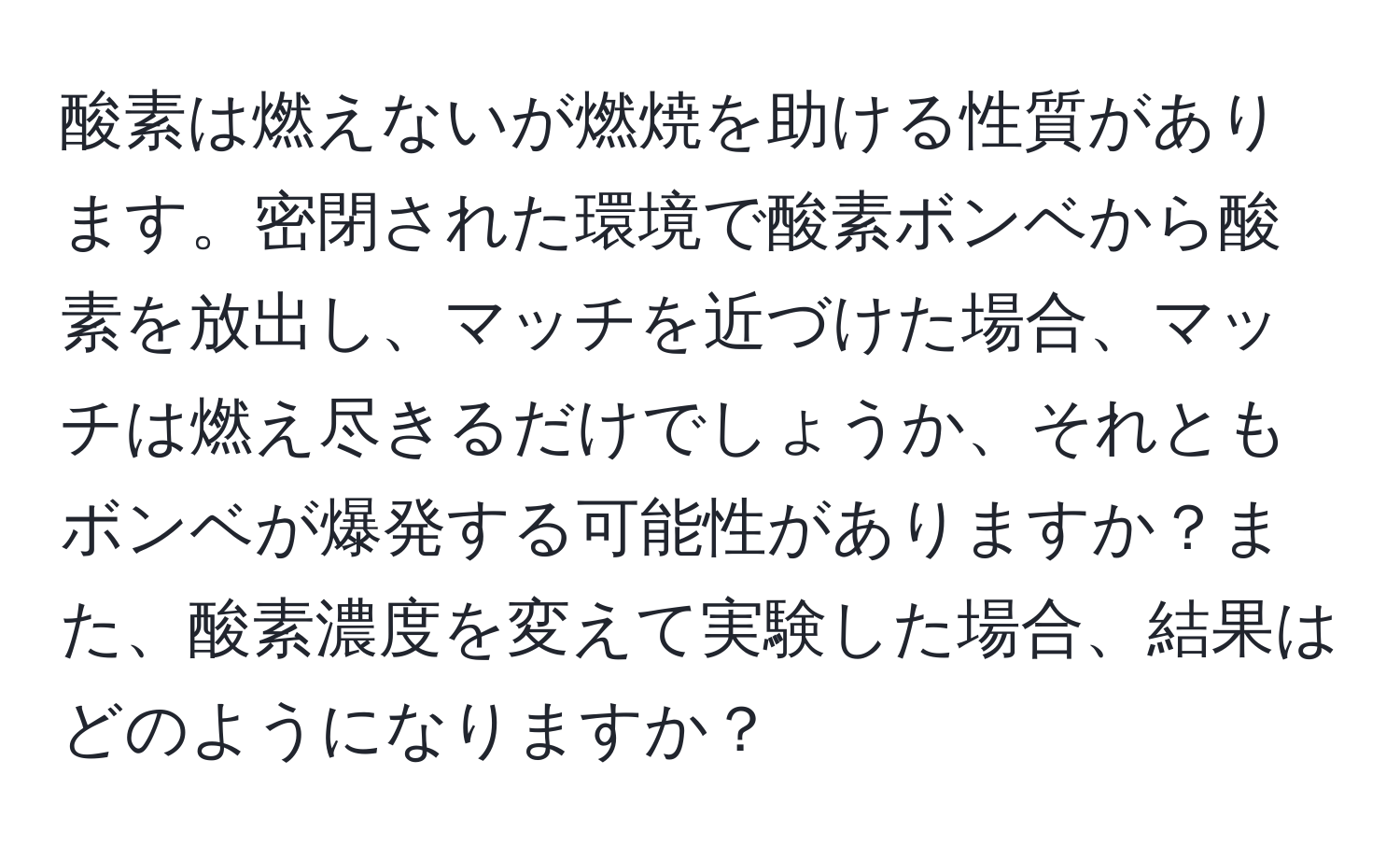 酸素は燃えないが燃焼を助ける性質があります。密閉された環境で酸素ボンベから酸素を放出し、マッチを近づけた場合、マッチは燃え尽きるだけでしょうか、それともボンベが爆発する可能性がありますか？また、酸素濃度を変えて実験した場合、結果はどのようになりますか？