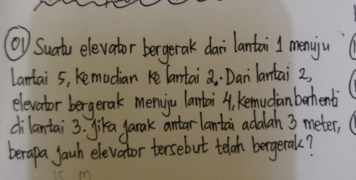 ⑩) Suatu elevator bergerak dai lantai l menyju 
Lantai 5, kemudian ke lantai a. Danilantai 2, 
elevator bergerak meniju lantai A, kemudinberhenti 
dilantai 3. jika yarak antar lantai adalah 3 meter, 
berapa jauh elevator tersebut telah bergerak?