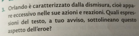 Orlando è caratterizzato dalla dismisura, cioè appa- 
re eccessivo nelle sue azioni e reazioni. Quali espres- 
sioni del testo, a tuo avviso, sottolineano questo 
aspetto dell’eroe?