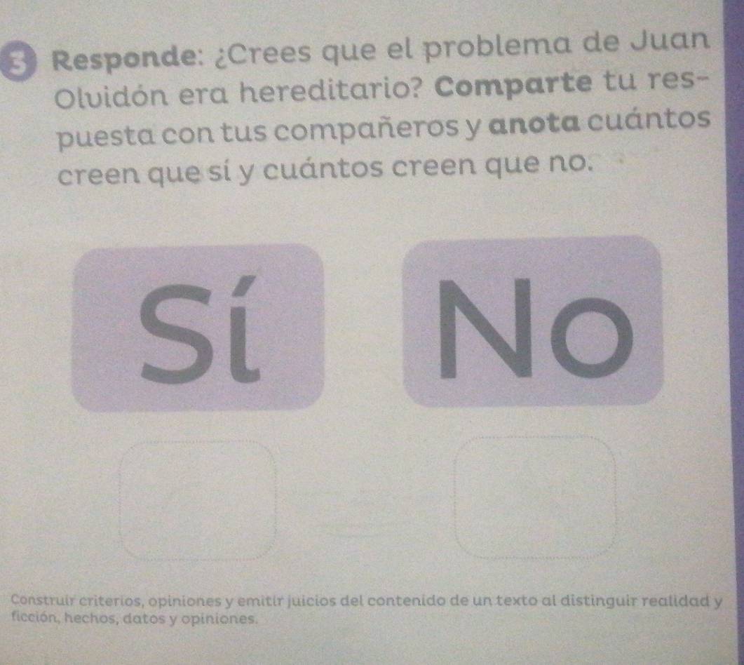 Responde: ¿Crees que el problema de Juan
Olvidón era hereditario? Comparte tu res-
puesta con tus compañeros y anota cuántos
creen que sí y cuántos creen que no.
Sí
No
Construir criterios, opiniones y emitir juicios del contenido de un texto al distinguir realidad y
ficción, hechos, datos y opiniones.