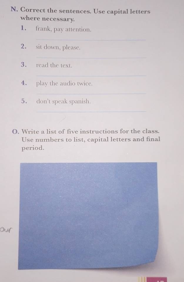 Correct the sentences. Use capital letters 
where necessary. 
1. frank, pay attention. 
_ 
2. sit down, please. 
_ 
3. read the text. 
_ 
4. play the audio twice. 
_ 
5. don’t speak spanish. 
_ 
O. Write a list of five instructions for the class. 
Use numbers to list, capital letters and final 
period.