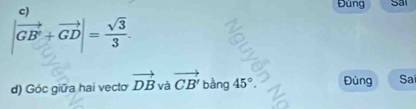 Đùng Sai
|vector GB'+vector GD|= sqrt(3)/3 . 
d) Góc giữa hai vecto vector DB và vector CB' ba 45°. Đúng Sai 
bằng