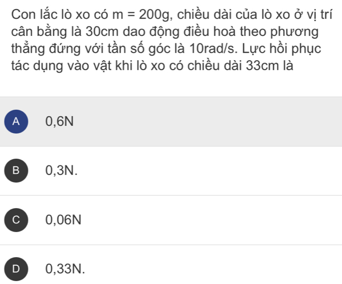 Con lắc lò xo có m=200g , chiều dài của lò xo ở vị trí
cân bằng là 30cm dao động điều hoà theo phương
thẳng đứng với tần số góc là 10rad/s. Lực hồi phục
tác dụng vào vật khi lò xo có chiều dài 33cm là
A 0,6N
B 0,3N.
C 0,06N
D 0,33N.