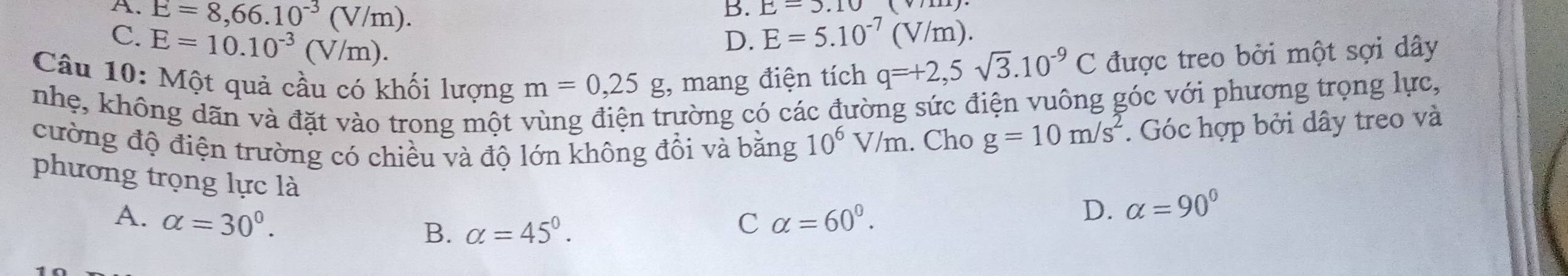 A. E=8,66.10^(-3)(V/m).
B. E=3.10
C. E=10.10^(-3)(V/m).
D. E=5.10^(-7)(V/m). 
Câu 10: Một quả cầu có khối lượng m=0,25g , mang điện tích q=+2,5sqrt(3).10^(-9)C được treo bởi một sợi dây
nhẹ, không dãn và đặt vào trong một vùng điện trường có các đường sức điện vuông góc với phương trọng lực,
cường độ điện trường có chiều và độ lớn không đổi và bằng 10^6V/m. Cho g=10m/s^2 *. Góc hợp bởi dây treo và
phương trọng lực là
A. alpha =30°. C alpha =60^0.
D. alpha =90°
B. alpha =45°.