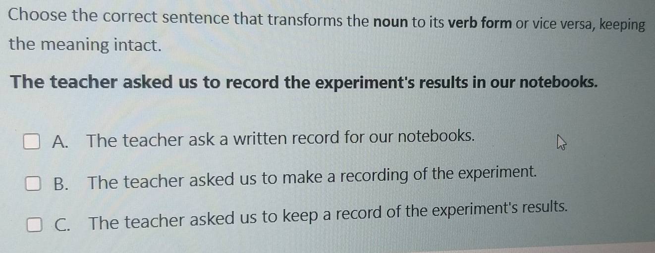 Choose the correct sentence that transforms the noun to its verb form or vice versa, keeping
the meaning intact.
The teacher asked us to record the experiment's results in our notebooks.
A. The teacher ask a written record for our notebooks.
B. The teacher asked us to make a recording of the experiment.
C. The teacher asked us to keep a record of the experiment's results.