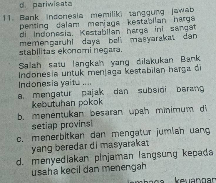 d. pariwisata
11. Bank Indonesia memiliki tanggung jawab
penting dalam menjaga kestabilan harga
di Indonesia. Kestabilan harga ini sangat
memengaruhi daya beli masyarakat dan
stabilitas ekonomi negara.
Salah satu langkah yang dilakukan Bank
Indonesia untuk menjaga kestabilan harga di
Indonesia yaitu ....
a. mengatur pajak dan subsidi barang
kebutuhan pokok
b. menentukan besaran upah minimum di
setiap provinsi
c. menerbitkan dan mengatur jumlah uang
yang beredar di masyarakat
d. menyediakan pinjaman langsung kepada
usaha kecil dan menengah
keuangan