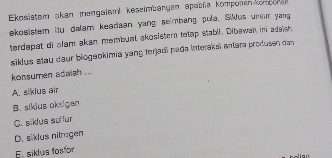 Ekosistem akan mengalami keseimbangan apabila komponen-komponen
ekosistem itu dalam keadaan yang seimbang pula. Siklus unsur yang
terdapat di alam akan membuat ekosistem tetap stabil. Dibawah ini adalah
siklus atau daur biogeokimia yang terjadi pada interaksi antara produsen dan
konsumen adaiah ...
A. siklus air
B. siklus oksigen
C. siklus sulfur
D. siklus nitrogen
E. siklus fosfor