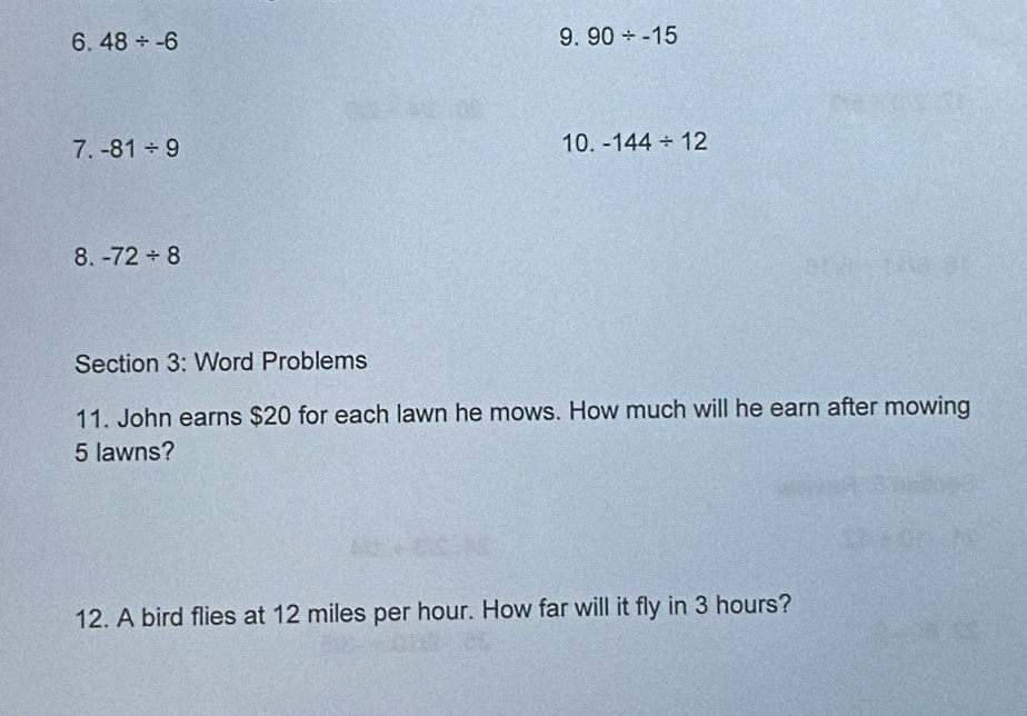 48/ -6
9. 90/ -15
7. -81/ 9 10. -144/ 12
8. -72/ 8
Section 3: Word Problems 
11. John earns $20 for each lawn he mows. How much will he earn after mowing
5 lawns? 
12. A bird flies at 12 miles per hour. How far will it fly in 3 hours?