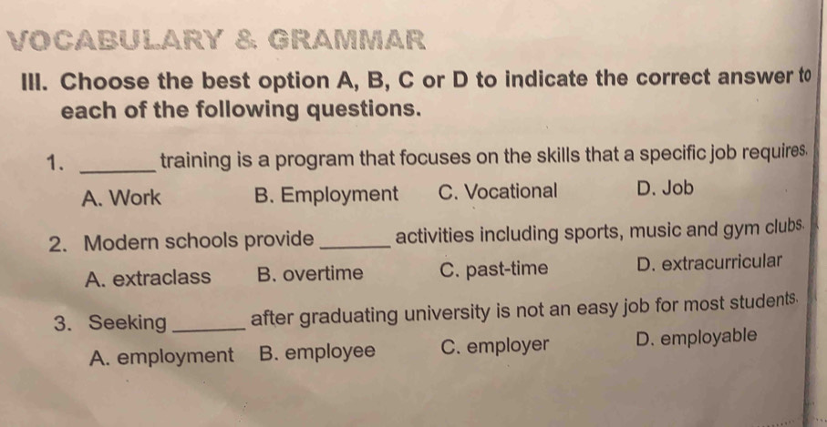 VOCABULARY & GRAMMAR
III. Choose the best option A, B, C or D to indicate the correct answer to
each of the following questions.
1. _training is a program that focuses on the skills that a specific job requires.
A. Work B. Employment C. Vocational D. Job
2. Modern schools provide _activities including sports, music and gym clubs.
A. extraclass B. overtime C. past-time D. extracurricular
3. Seeking _after graduating university is not an easy job for most students.
A. employment B. employee C. employer D. employable