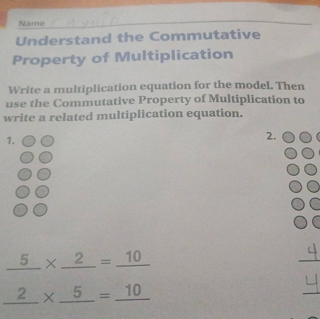 Name 
_ 
Understand the Commutative 
Property of Multiplication 
Write a multiplication equation for the model. Then 
use the Commutative Property of Multiplication to 
write a related multiplication equation. 
1. 
2.
_ 5* _ 2=_ 10
_
_ 2* _ 5=_ 10
_