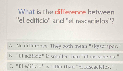 What is the difference between
''el edificio'' and ''el rascacielos''?
A. No difference. They both mean "skyscraper."
B. "El edificio" is smaller than "el rascacielos."
C. "El edificio" is taller than "el rascacielos."