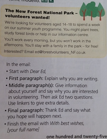 modeno. 
The New Forest National Park - 
volunteers wanted! 
We're looking for volunteers aged 14-18 to spend a week 
on our summer youth programme. You might plant trees, 
study forest birds or help in our information centre. 
You'll work every morning, but you won't work in the 
afternoons. You'll stay with a family in the park - for free! 
Interested? Email ed@forestvolunteers_NF.co.uk 
In the email: 
Start with Dear Ed, 
First paragraph: Explain why you are writing. 
Middle paragraph(s): Give information 
about yourself and say why you are interested 
in volunteering. Then ask Ed two questions. 
Use linkers to give extra details. 
Final paragraph: Thank Ed and say what 
you hope will happen next. 
Finish the email with With best wishes, 
[your full name] 
one hundred and twenty-five