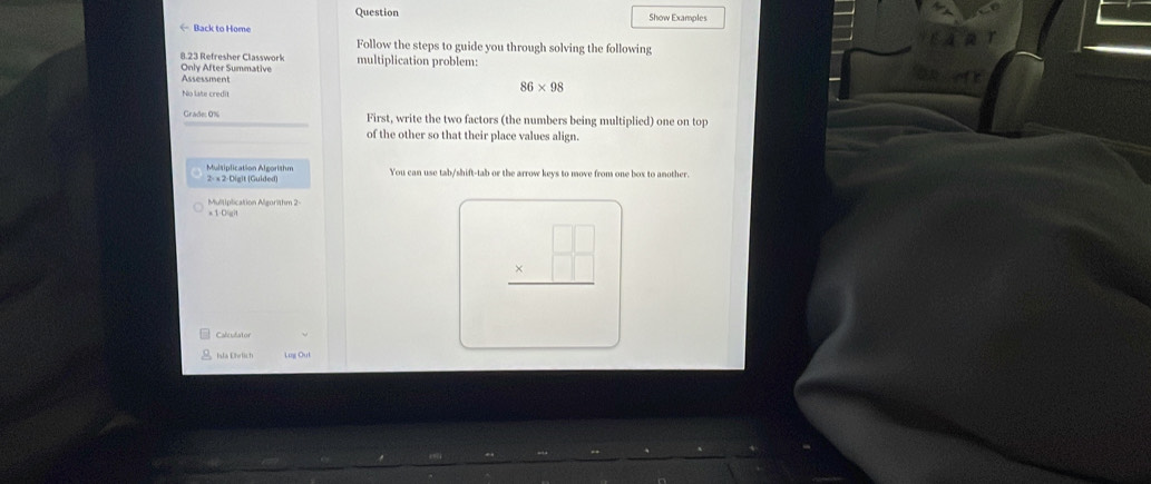Question 
← Back to Home Show Examples 
Follow the steps to guide you through solving the following 
8.23 Refresher Classwork 
Only After Summative multiplication problem: 
Assessment 86* 98
No late credit 
Grade: 0% First, write the two factors (the numbers being multiplied) one on top 
of the other so that their place values align. 
Multiplication Algorishm 2- x 2-Digit (Guided) You can use tab/shift-tab or the arrow keys to move from one box to another. 
Multiplication Algorithm 2- 
* 1-0gi
beginarrayr □ □  * □ □  hline endarray
Caleulator 
Ida Ehrlich Leg Ou!