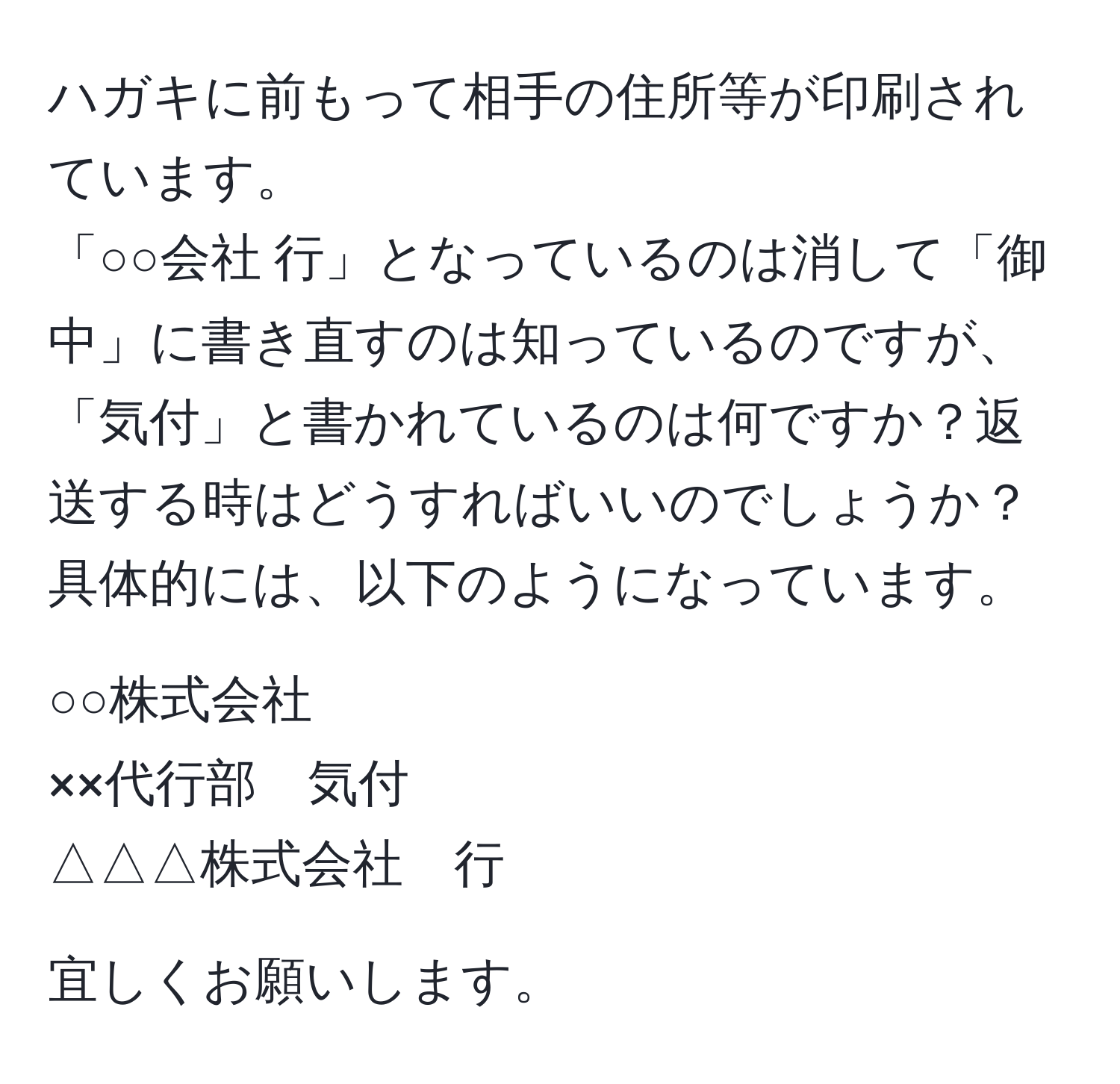 ハガキに前もって相手の住所等が印刷されています。  
「○○会社 行」となっているのは消して「御中」に書き直すのは知っているのですが、「気付」と書かれているのは何ですか？返送する時はどうすればいいのでしょうか？具体的には、以下のようになっています。  
  
○○株式会社  
××代行部　気付  
△△△株式会社　行  

宜しくお願いします。