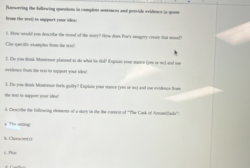 Answering the following questions in complete sentences and provide evidence (a quote 
from the text) to support your idea: 
1. How would you describe the mood of the story? How does Poe's imagery create that mood? 
Cite specific examples from the text! 
2. Do you think Montresor planned to do what he did? Explain your stance (yes or no) and use 
evidence from the text to support your idea! 
3. Do you think Montresor feels guilty? Explain your stance (yes or no) and use evidence from 
the text to support your idea! 
4. Describe the following elements of a stury in the the context of 'The Cask of Amontillado': 
a The setting: 
b. Character(s): 
c. Plot 
d Conflict