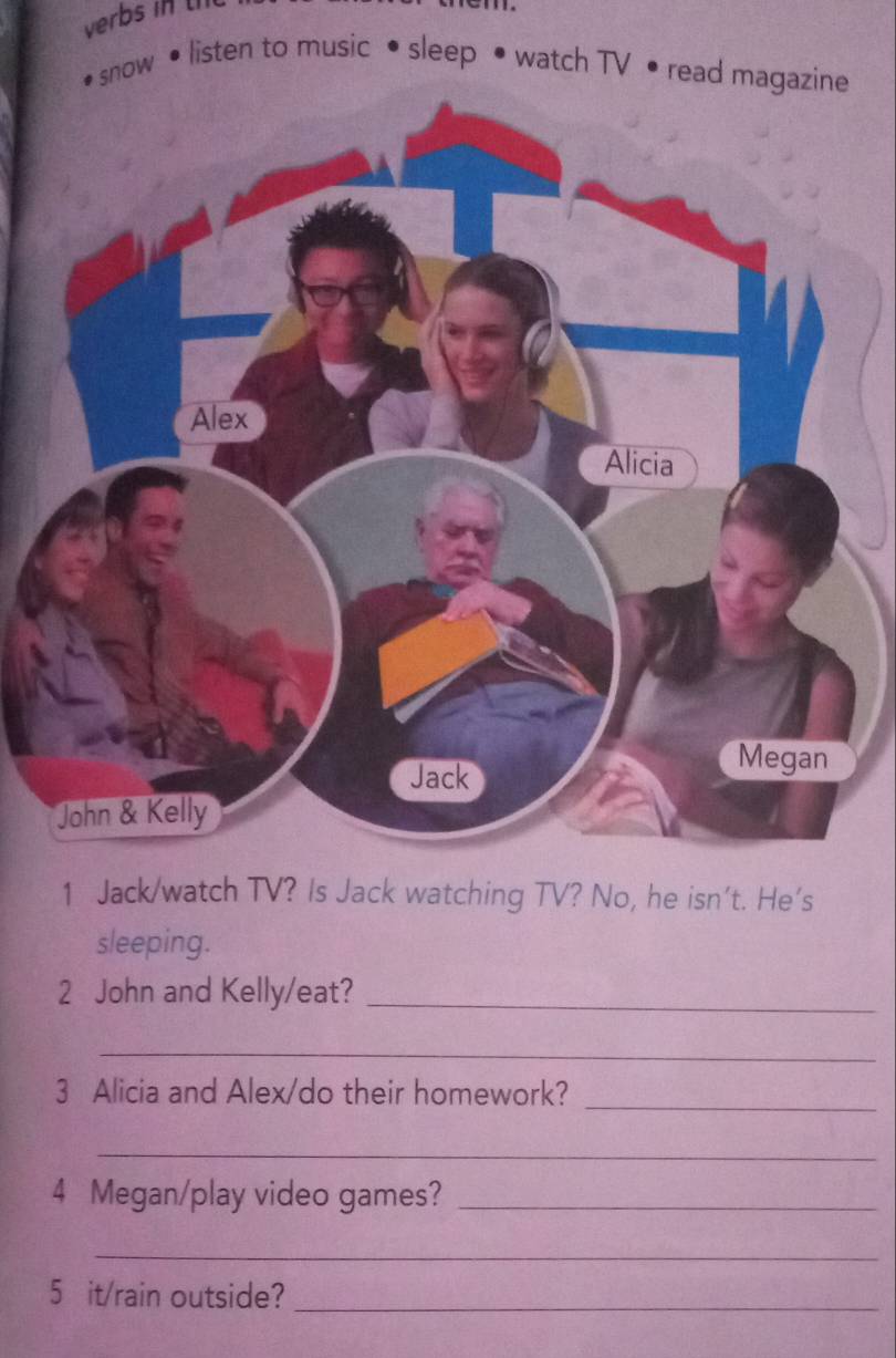 verbs in 
snow • listen to music • sleep • watch TV • read magazine 
1 Jack/watch TV? Is Jack watching TV? No, he isn't. He's 
sleeping. 
2 John and Kelly/eat?_ 
_ 
3 Alicia and Alex/do their homework? 
_ 
_ 
4 Megan/play video games?_ 
_ 
5 it/rain outside?_