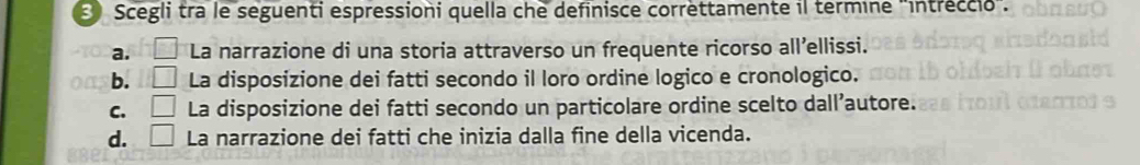 Scegli tra le seguenti espressioni quella che definisce correttamente il termine 'intreccio".
a. □ La narrazione di una storia attraverso un frequente ricorso all’ellissi.
b. □ La disposizione dei fatti secondo il loro ordine logico e cronologico.
C. □ La disposizione dei fatti secondo un particolare ordine scelto dall’autore.
d. □ La narrazione dei fatti che inizia dalla fine della vicenda.