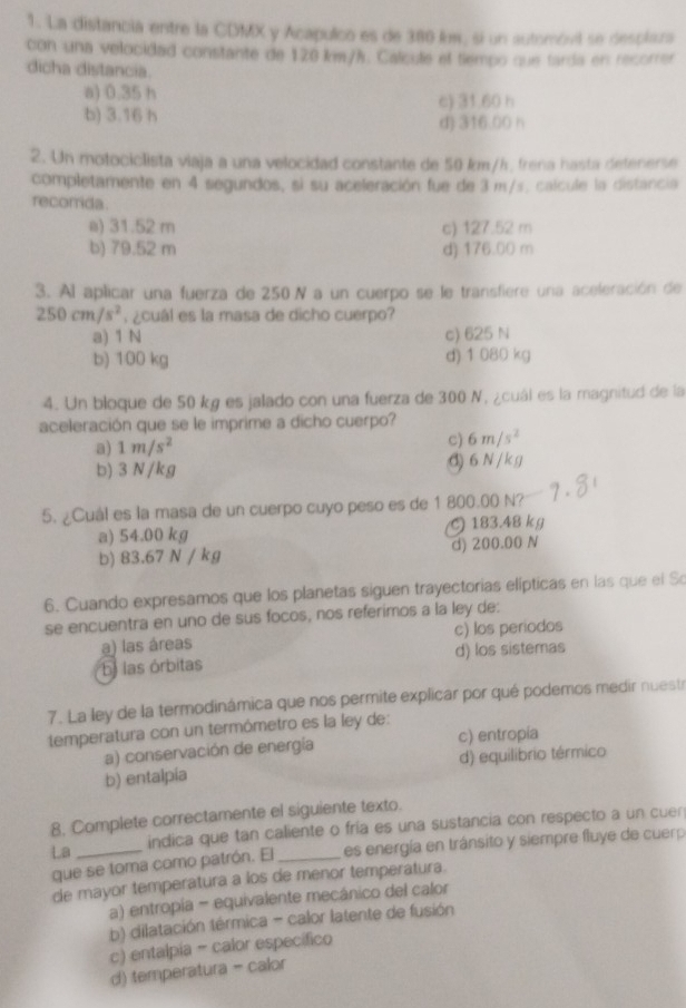 La distancia entre la CDMX y Acapulco es de 380 km, si un automóvil se desclaza
con una velocidad constante de 120 km/h. Calcule el tiempo que tarda en recorrer
dicha distancia.
a) 0.35 h c) 31.60 h
b) 3.16 h
d) 316.00 h
2. Un motociclista viaja a una velocidad constante de 50 km/h, frena hasta detenerse
completamente en 4 segundos, si su aceleración fue de 3 m/s. calcule la distancia
recorrida
a) 31.52 m c) 127.52 m
b) 79.52 m d) 176.00 m
3. Al aplicar una fuerza de 250N a un cuerpo se le transfiere una aceleración de
250cm/s^2 ¿cuál es la masa de dicho cuerpo?
a) 1 N c) 625 N
b) 100 kg d) 1 080 kg
4. Un bloque de 50 kg es jalado con una fuerza de 300 N, ¿cuál es la magnitud de la
aceleración que se le imprime a dicho cuerpo?
a) 1m/s^2 c) 6m/s^2
b) 3 N/kg đ) 6 N / k g
5. ¿Cuál es la masa de un cuerpo cuyo peso es de 1 800.00 N?
a) 54.00 kg 183.48 kg
b) 83.67 N / kg d) 200.00 N
6. Cuando expresamos que los planetas siguen trayectorias elípticas en las que el So
se encuentra en uno de sus focos, nos referimos a la ley de:
a) las áreas c) los periodos
las órbitas d) los sistemas
7. La ley de la termodinámica que nos permite explicar por qué podemos medir nuestr
temperatura con un termómetro es la ley de:
a) conservación de energía c) entropía
b) entalpía d) equilibrio térmico
8. Complete correctamente el siguiente texto.
LB indica que tan caliente o fría es una sustancia con respecto a un cuen
que se toma como patrón. El _es energía en tránsito y siempre fluye de cuerp
de mayor temperatura a los de menor temperatura.
a) entropia - equivalente mecánico del calor
b) dilatación térmica - calor latente de fusión
c) entalpia - calor especifico
d) temperatura - calor