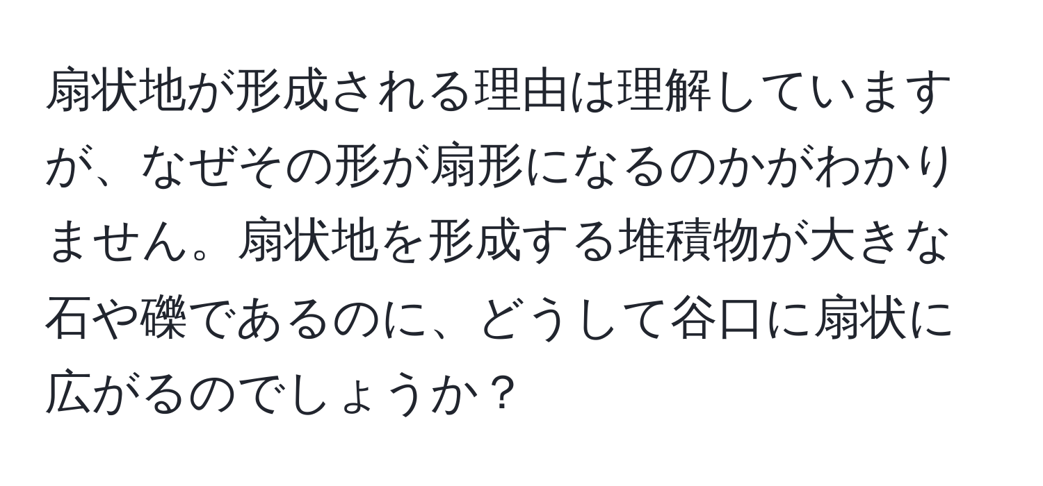 扇状地が形成される理由は理解していますが、なぜその形が扇形になるのかがわかりません。扇状地を形成する堆積物が大きな石や礫であるのに、どうして谷口に扇状に広がるのでしょうか？