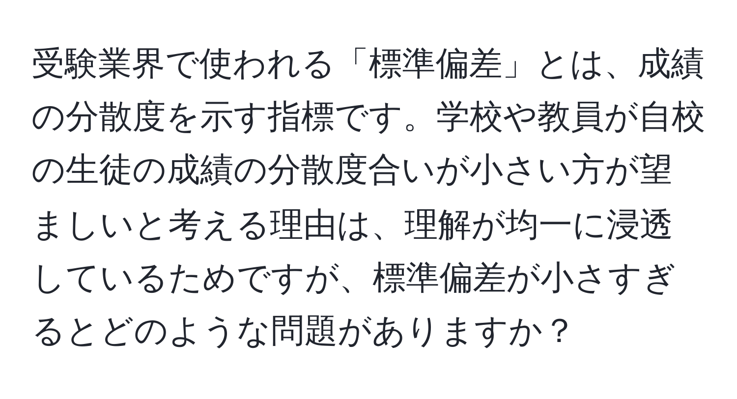 受験業界で使われる「標準偏差」とは、成績の分散度を示す指標です。学校や教員が自校の生徒の成績の分散度合いが小さい方が望ましいと考える理由は、理解が均一に浸透しているためですが、標準偏差が小さすぎるとどのような問題がありますか？