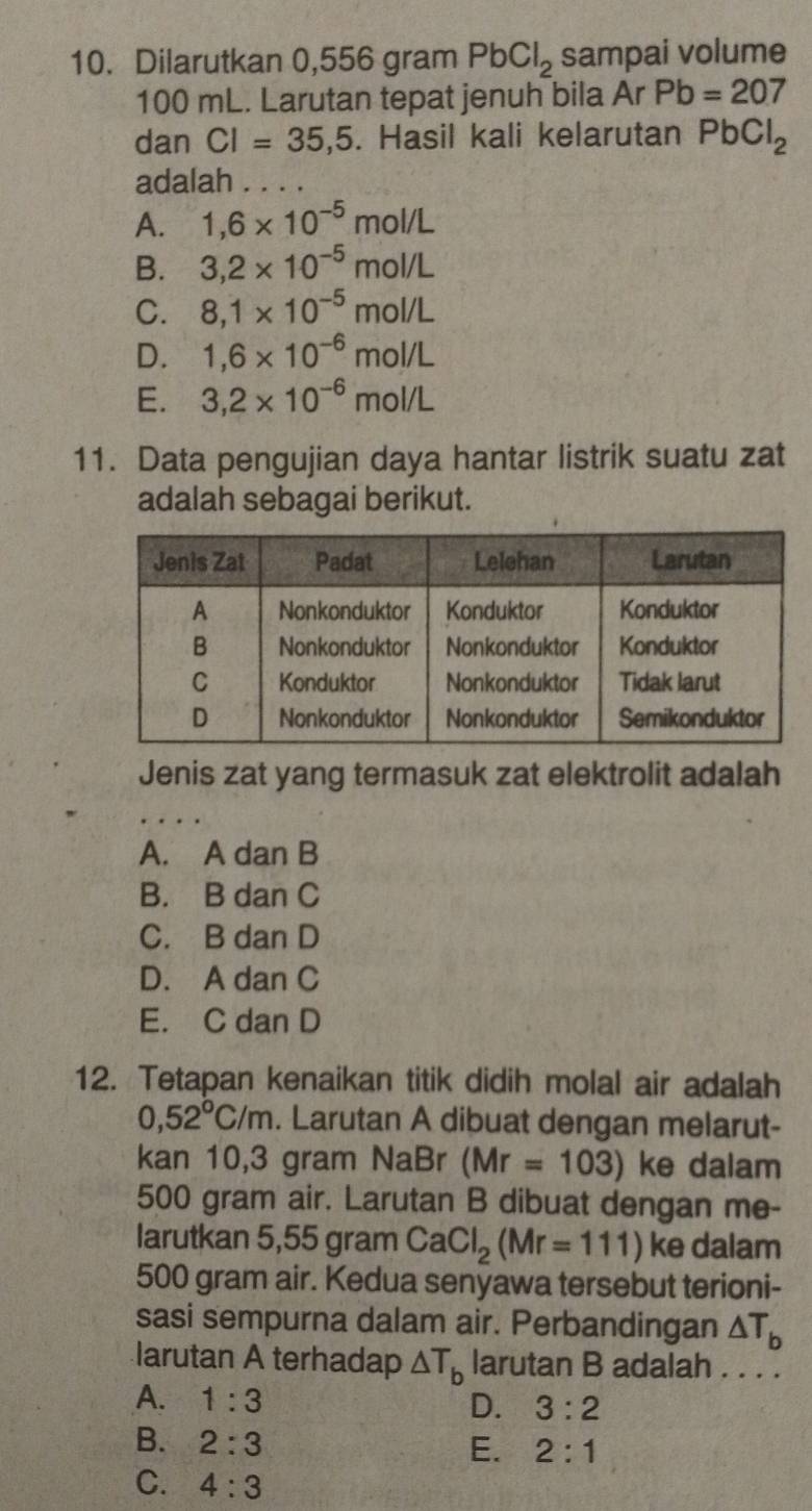 Dilarutkan 0,556 gram PbCl_2 sampai volume
100 mL. Larutan tepat jenuh bila Ar Pb=207
dan CI=35,5. Hasil kali kelarutan PbCl_2
adalah a_
A. 1,6* 10^(-5)mol/L
B. 3,2* 10^(-5)mol/L
C. 8,1* 10^(-5)mol/L
D. 1,6* 10^(-6)mol/L
E. 3,2* 10^(-6)mol/L
11. Data pengujian daya hantar listrik suatu zat
adalah sebagai berikut.
Jenis zat yang termasuk zat elektrolit adalah
A. A dan B
B. B dan C
C. B dan D
D. A dan C
E. C dan D
12. Tetapan kenaikan titik didih molal air adalah
0,52°C/m. Larutan A dibuat dengan melarut-
kan 10,3 gram NaBr (Mr=103) ke dalam
500 gram air. Larutan B dibuat dengan me-
larutkan 5,55 gram CaCl_2(Mr=111) ke dalam
500 gram air. Kedua senyawa tersebut terioni-
sasi sempurna dalam air. Perbandingan △ T_b
larutan A terhadap △ T_b larutan B adalah . . . .
A. 1:3 D. 3:2
B. 2:3
E. 2:1
C. 4:3