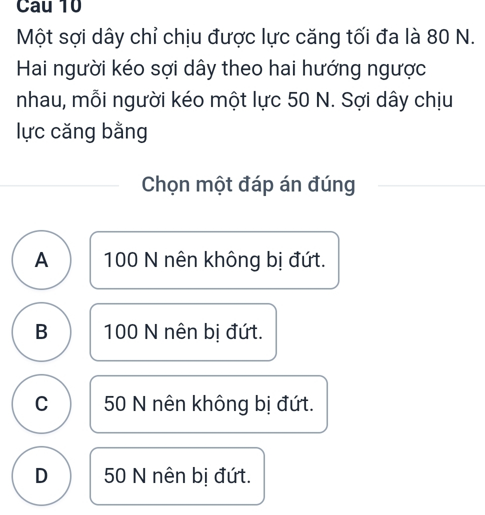 Cau 10
Một sợi dây chỉ chịu được lực căng tối đa là 80 N.
Hai người kéo sợi dây theo hai hướng ngược
nhau, mỗi người kéo một lực 50 N. Sợi dây chịu
lực căng bằng
Chọn một đáp án đúng
A 100 N nên không bị đứt.
B 100 N nên bị đứt.
C 50 N nên không bị đứt.
D 50 N nên bị đứt.