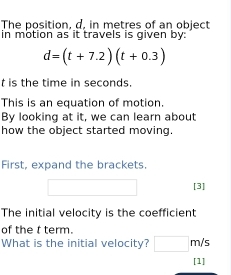 The position, d, in metres of an object 
in motion as it travels is given by:
d=(t+7.2)(t+0.3)
t is the time in seconds. 
This is an equation of motion. 
By looking at it, we can learn about 
how the object started moving. 
First, expand the brackets 
[3] 
The initial velocity is the coefficient 
of the t term. 
What is the initial velocity? m/s
[1]