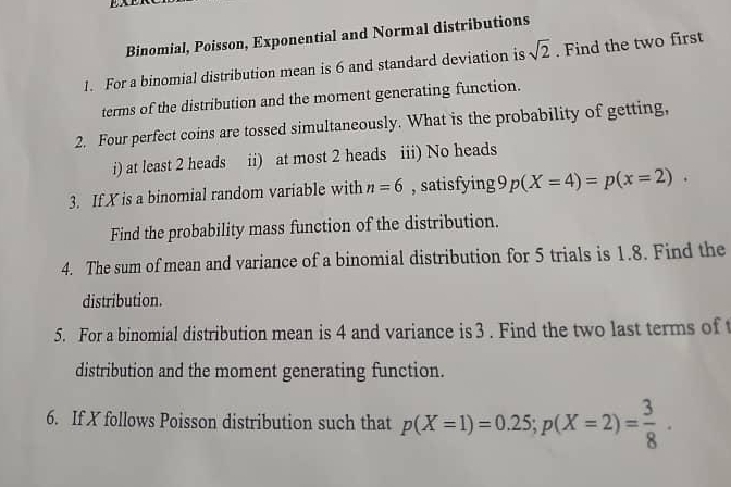 Binomial, Poisson, Exponential and Normal distributions 
1. For a binomial distribution mean is 6 and standard deviation is sqrt(2). Find the two first 
terms of the distribution and the moment generating function. 
2. Four perfect coins are tossed simultaneously. What is the probability of getting, 
i) at least 2 heads ii) at most 2 heads iii) No heads 
3. If X is a binomial random variable with n=6 , satisfying 9p(X=4)=p(x=2). 
Find the probability mass function of the distribution. 
4. The sum of mean and variance of a binomial distribution for 5 trials is 1.8. Find the 
distribution. 
5. For a binomial distribution mean is 4 and variance is 3. Find the two last terms of 
distribution and the moment generating function. 
6. If X follows Poisson distribution such that p(X=1)=0.25; p(X=2)= 3/8 .