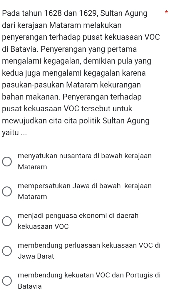 Pada tahun 1628 dan 1629, Sultan Agung ₹*
dari kerajaan Mataram melakukan
penyerangan terhadap pusat kekuasaan VOC
di Batavia. Penyerangan yang pertama
mengalami kegagalan, demikian pula yang
kedua juga mengalami kegagalan karena
pasukan-pasukan Mataram kekurangan
bahan makanan. Penyerangan terhadap
pusat kekuasaan VOC tersebut untuk
mewujudkan cita-cita politik Sultan Agung
yaitu ...
menyatukan nusantara di bawah kerajaan
Mataram
mempersatukan Jawa di bawah kerajaan
Mataram
menjadi penguasa ekonomi di daerah
kekuasaan VOC
membendung perluasaan kekuasaan VOC di
Jawa Barat
membendung kekuatan VOC dan Portugis di
Batavia