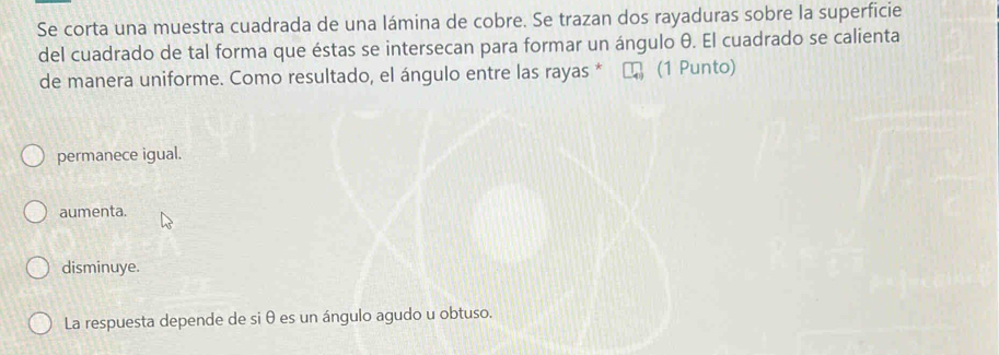 Se corta una muestra cuadrada de una lámina de cobre. Se trazan dos rayaduras sobre la superficie
del cuadrado de tal forma que éstas se intersecan para formar un ángulo θ. El cuadrado se calienta
de manera uniforme. Como resultado, el ángulo entre las rayas * (1 Punto)
permanece igual.
aumenta.
disminuye.
La respuesta depende de siθ es un ángulo agudo u obtuso.