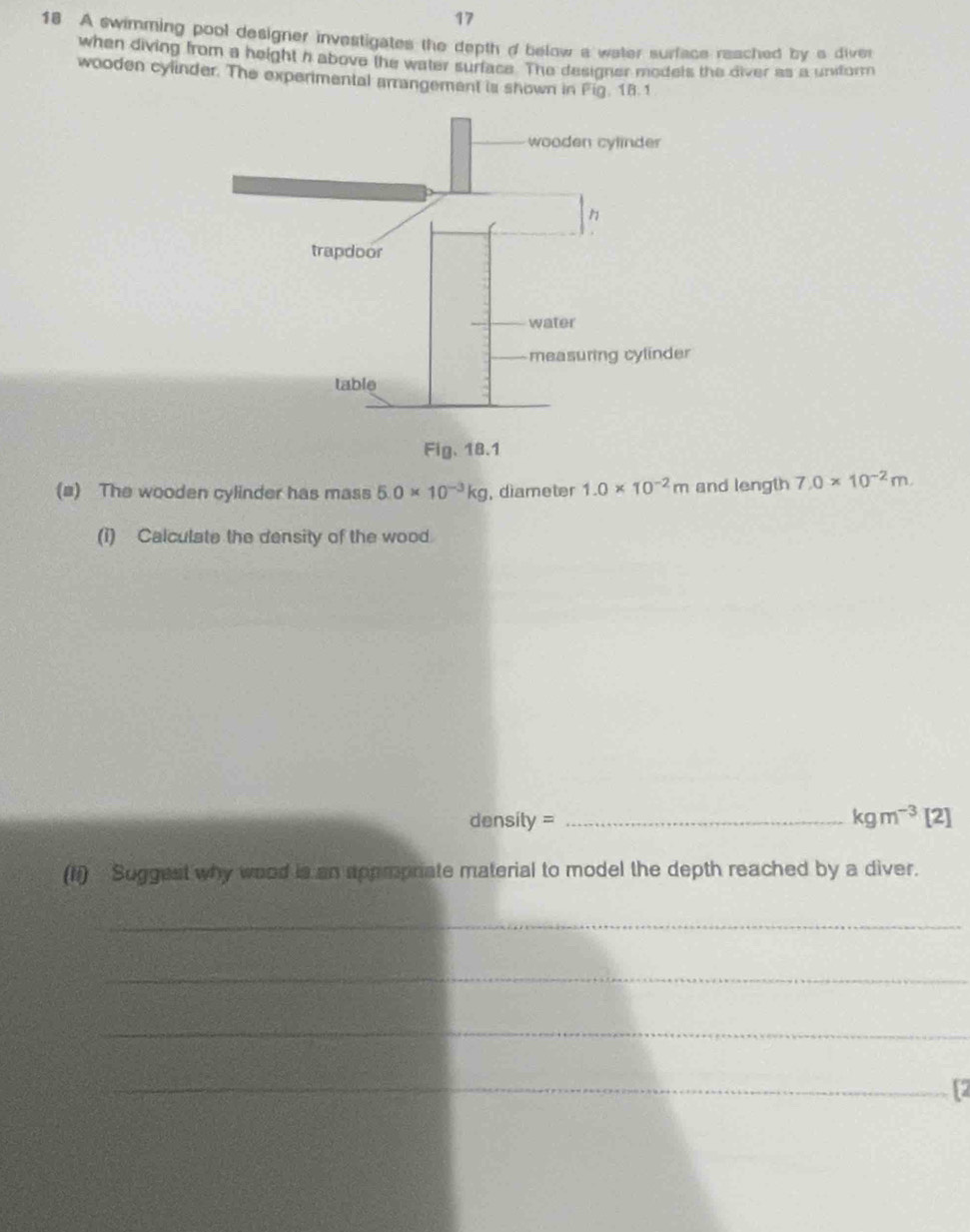 17 
18 A swimming pool designer investigates the depth d below a water surface reached by a diver 
when diving from a height h above the water surface. The desioner models the diver as a uniform 
wooden cylinder. The experimental arrangement is shown in Fig. 18.1 
(#) The wooden cylinder has mass 5.0* 10^(-3)kg , diameter 1.0* 10^(-2)m and length 7.0* 10^(-2)m. 
(i) Calculate the density of the wood.
density = _  kgm^(-3)[2]
(Ii) Suggest why wood is an appmprate material to model the depth reached by a diver. 
_ 
_ 
_ 
_