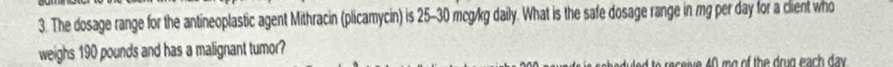 The dosage range for the antineoplastic agent Mithracin (plicamycin) is 25-30 mcg/kg daily. What is the safe dosage range in mg per day for a client who 
weighs 190 pounds and has a malignant tumor? 
to eceive 40 mg of the drug each day