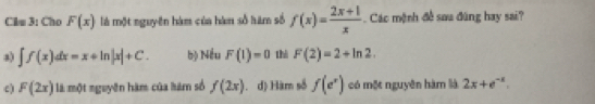 Clu 3: Cho F(x) là một nguyên hàm của hàm số hàm số f(x)= (2x+1)/x  Các mệnh đề sau đùng hay sai?
a) ∈t f(x)dx=x+ln |x|+C. bộ Nếu F(1)=0 thì F(2)=2+ln 2.
c) F(2x) là một nguyên hàm của hàm số f(2x) d) Hàm số f(e^x) có một nguyên hàm là 2x+e^(-x).