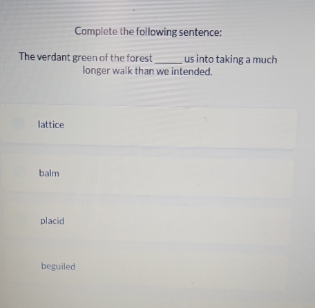 Complete the following sentence:
The verdant green of the forest _us into taking a much
longer walk than we intended.
lattice
balm
placid
beguiled
