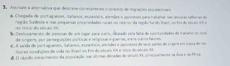 Assinale a alternativa que descreve corretamente o conceito de migrações populacionais.
a. Chegada de portugueses, italianos, espanhóis, alemães e japoneses para trabalhar nas lavouras cafeeiras da
região Sudeste e nas pequenas propriedades rurais no interior da região Sul do Brasil, no fim do século XIX e
no início do século XX.
b. Deslocamento de pessoas de um lugar para outro, causado pela falta de oportunidades de trabalho no local
de origem, por perseguições políticas e religiosas e guerras, entre outros fatores.
c. A saída de portugueses, italianos, espanhóis, alemães e japoneses de seus países de origem em busca de me-
lhores condições de vida no Brasil no fim do século XIX e início do século XX.
d.O rápido crescimento da população nas últimas décadas do século XX, principalmente na Ásia e na África.