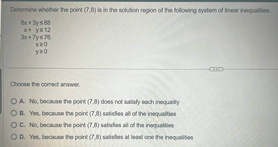 Determine whether the point (7,8) is in the solution region of the following system of linear inequalities.
8x+3y≤ 88
x+y≤ 12
3x+7y≤ 76
x≥ 0
y≥ 0
Choose the correct answer.
A. No, because the point (7,8) does not satisfy each inequality
B. Yes, because the point (7,8) satisfies all of the inequalities
C. No, because the point (7,8) satisfies all of the inequalities
D. Yes, because the point (7,8) satisfies at least one the inequalities