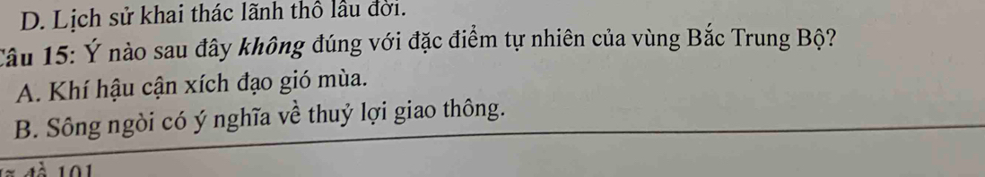 D. Lịch sử khai thác lãnh thổ lầu đời.
Câu 15: Ý nào sau đây không đúng với đặc điểm tự nhiên của vùng Bắc Trung Bộ?
A. Khí hậu cận xích đạo gió mùa.
B. Sông ngòi có ý nghĩa về thuỷ lợi giao thông.