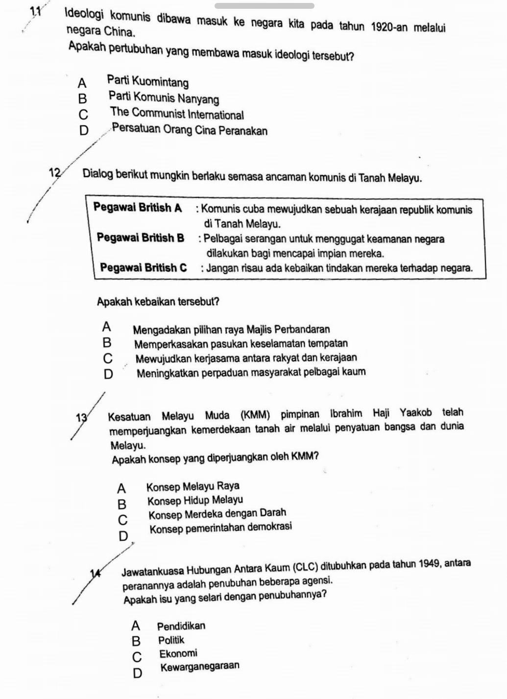 1.1 Ideologi komunis dibawa masuk ke negara kita pada tahun 1920-an melalui
negara China.
Apakah pertubuhan yang membawa masuk ideologi tersebut?
A Parti Kuomintang
B Parti Komunis Nanyang
C The Communist International
D Persatuan Orang Cina Peranakan
12 Dialog berikut mungkin berlaku semasa ancaman komunis di Tanah Melayu.
Pegawai British A : Komunis cuba mewujudkan sebuah kerajaan republik komunis
di Tanah Melayu.
Pegawai British B : Pelbagai serangan untuk menggugat keamanan negara
dilakukan bagi mencapai impian mereka.
Pegawai British C : Jangan risau ada kebaikan tindakan mereka terhadap negara.
Apakah kebaikan tersebut?
A Mengadakan pilihan raya Majlis Perbandaran
B Memperkasakan pasukan keselamatan tempatan
C Mewujudkan kerjasama antara rakyat dan kerajaan
D Meningkatkan perpaduan masyarakat pelbagai kaum
13 Kesatuan Melayu Muda (KMM) pimpinan Ibrahim Haji Yaakob telah
memperjuangkan kemerdekaan tanah air melalui penyatuan bangsa dan dunia
Melayu.
Apakah konsep yang diperjuangkan oleh KMM?
A Konsep Melayu Raya
B Konsep Hidup Melayu
C Konsep Merdeka dengan Darah
D Konsep pemerintahan demokrasi
14 Jawatankuasa Hubungan Antara Kaum (CLC) ditubuhkan pada tahun 1949, antara
peranannya adalah penubuhan beberapa agensi.
Apakah isu yang selari dengan penubuhannya?
A Pendidikan
B Politik
C Ekonomi
D Kewarganegaraan