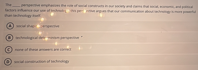 The_ perspective emphasizes the role of social constructs in our society and claims that social, economic, and political
factors influence our use of technolog ; this pers rective argues that our communication about technology is more powerful
than technology itself.
A social shapin perspective
B technological dete minism perspective
C  none of these answers are correct
D social construction of technology