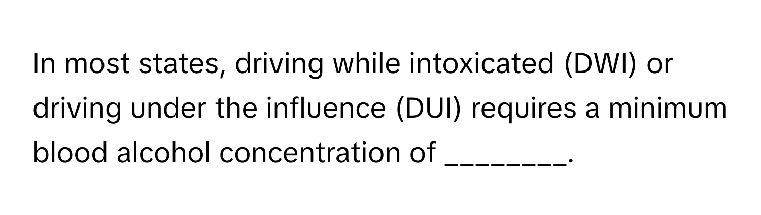 In most states, driving while intoxicated (DWI) or driving under the influence (DUI) requires a minimum blood alcohol concentration of ________.