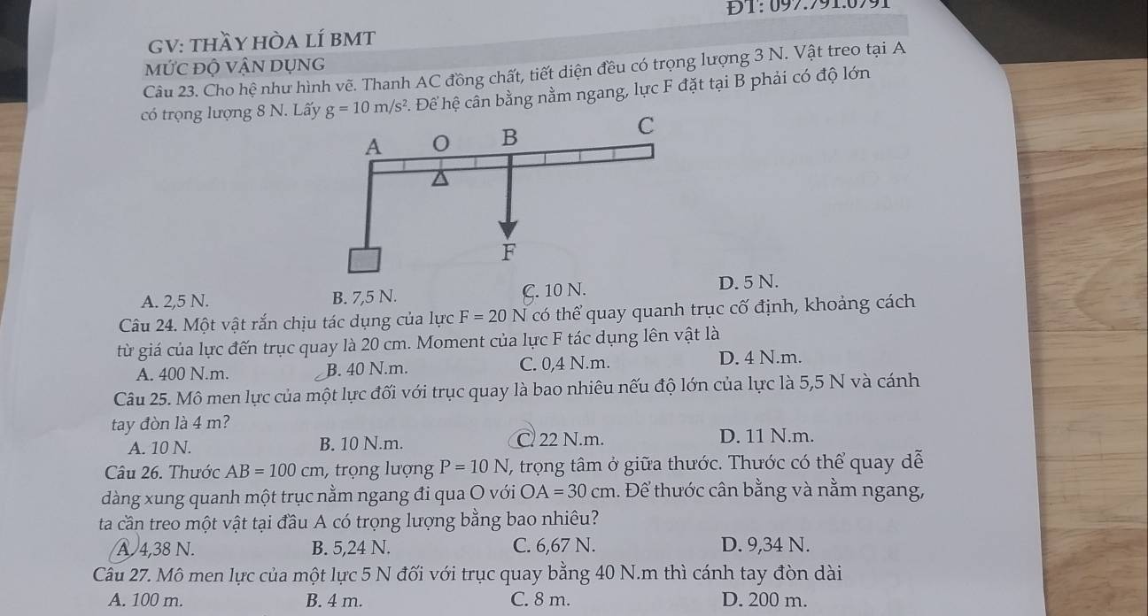 ĐT:097:991.0991
GV: thầy hÒa lÍ bMT
mỨC độ VậN DụNG
Câu 23. Cho hệ như hình vẽ. Thanh AC đồng chất, tiết diện đều có trọng lượng 3 N. Vật treo tại A
có trọng lượng 8 N. Lấy g=10m/s^2 Để hệ cân bằng nằm ngang, lực F đặt tại B phải có độ lớn
A. 2,5 N. B. 7,5 N. C. 10 N. D. 5 N.
Câu 24. Một vật rắn chịu tác dụng của lực F=20N có thể quay quanh trục cố định, khoảng cách
từ giá của lực đến trục quay là 20 cm. Moment của lực F tác dụng lên vật là
A. 400 N.m. B. 40 N.m. C. 0,4 N.m. D. 4 N.m.
Câu 25. Mô men lực của một lực đối với trục quay là bao nhiêu nếu độ lớn của lực là 5,5 N và cánh
tay đòn là 4 m?
A. 10 N. B. 10 N.m. C 22 N.m. D. 11 N.m.
Câu 26. Thước AB=100cm , trọng lượng P=10N T, trọng tâm ở giữa thước. Thước có thể quay dễ
dàng xung quanh một trục nằm ngang đi qua O với OA=30cm 1. Để thước cân bằng và nằm ngang,
ta cần treo một vật tại đầu A có trọng lượng bằng bao nhiêu?
A 4,38 N. B. 5,24 N. C. 6,67 N. D. 9,34 N.
Câu 27. Mô men lực của một lực 5 N đối với trục quay bằng 40 N.m thì cánh tay đòn dài
A. 100 m. B. 4 m. C. 8 m. D. 200 m.